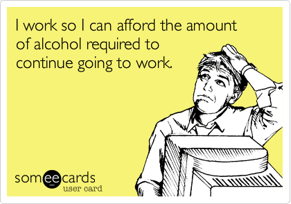someecards.com - I work so I can afford the amount of alcohol required to continue going to work.